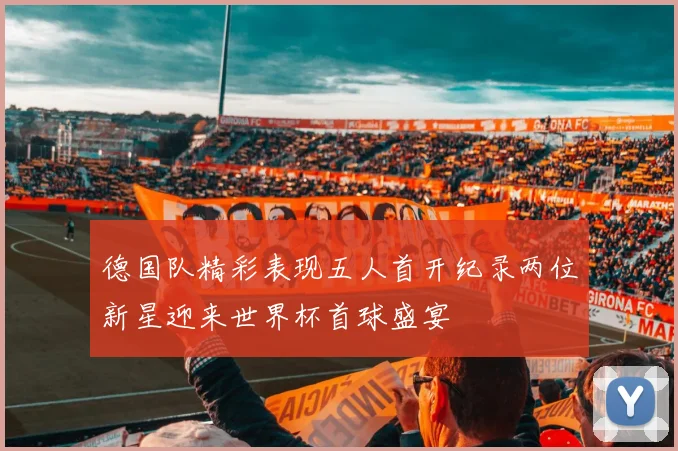 德国队精彩表现五人首开纪录两位新星迎来世界杯首球盛宴