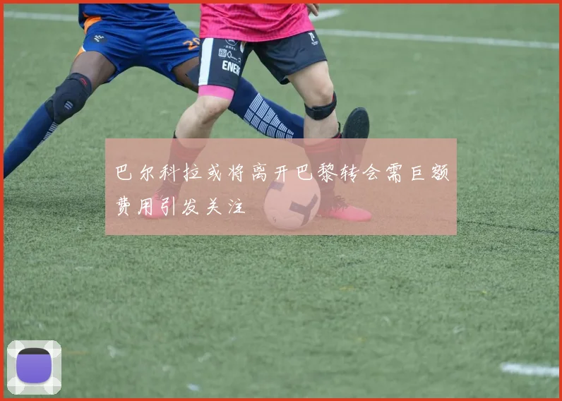 巴尔科拉或将离开巴黎转会需巨额费用引发关注
