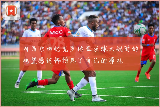 内马尔回忆克罗地亚点球大战时的绝望感仿佛预见了自己的葬礼