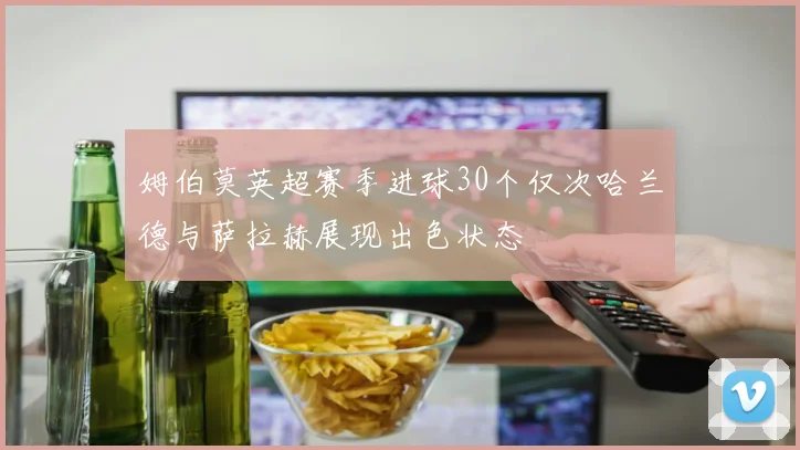 姆伯莫英超赛季进球30个仅次哈兰德与萨拉赫展现出色状态