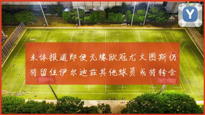米体报道即便无缘欧冠尤文图斯仍将留住伊尔迪兹其他球员或将转会离队
