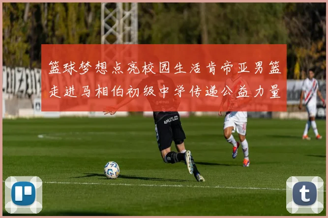 篮球梦想点亮校园生活肯帝亚男篮走进马相伯初级中学传递公益力量