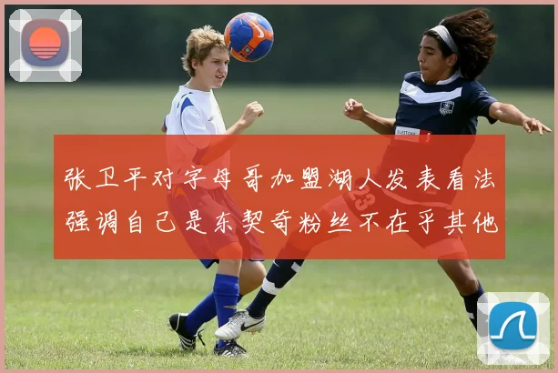 张卫平对字母哥加盟湖人发表看法强调自己是东契奇粉丝不在乎其他球员动态