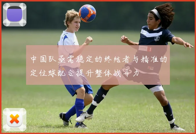中国队亟需稳定的终结者与精准的定位球配合提升整体战斗力