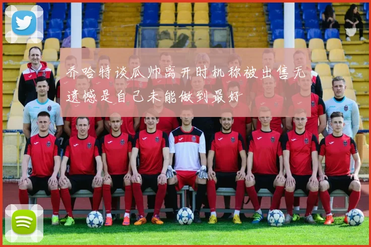 乔哈特谈瓜帅离开时机称被出售无遗憾是自己未能做到最好