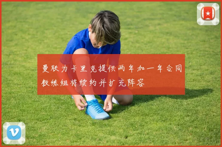 曼联为卡里克提供两年加一年合同教练组将续约并扩充阵容