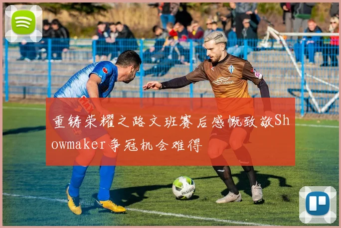重铸荣耀之路文班赛后感慨致敬Showmaker争冠机会难得