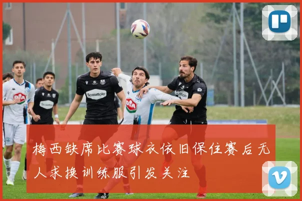 梅西缺席比赛球衣依旧保住赛后无人求换训练服引发关注