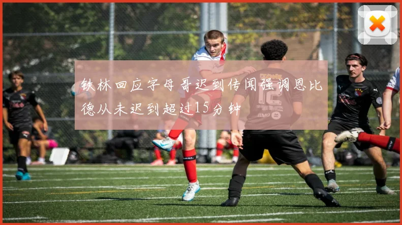 铁林回应字母哥迟到传闻强调恩比德从未迟到超过15分钟